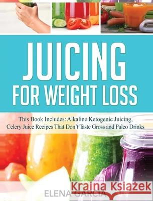 Juicing for Weight Loss: This Book Includes: Alkaline Ketogenic Juicing, Celery Juice Recipes That Don't Taste Gross and Paleo Drinks Elena Garcia 9781800950665