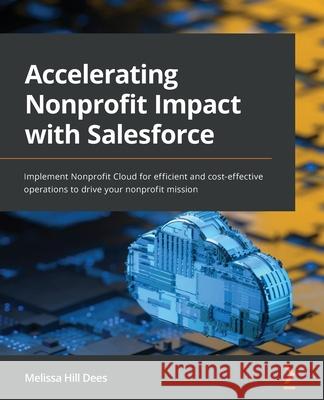Accelerating Nonprofit Impact with Salesforce: Implement Nonprofit Cloud for efficient and cost-effective operations to drive your nonprofit mission Melissa Hill Dees 9781801070911