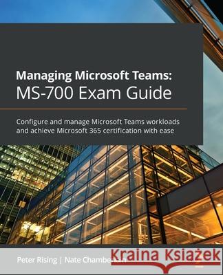 Managing Microsoft Teams MS-700 Exam Guide: Configure and manage Microsoft Teams workloads and achieve Microsoft 365 certification with ease Peter Rising Nate Chamberlain 9781801071000 Packt Publishing