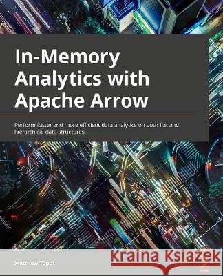 In-Memory Analytics with Apache Arrow: Perform fast and efficient data analytics on both flat and hierarchical structured data Topol, Matthew 9781801071031 Packt Publishing Limited