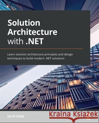 Solution Architecture with .NET: Learn solution architecture principles and design techniques to build modern .NET solutions Jamil Hallal 9781801075626 Packt Publishing