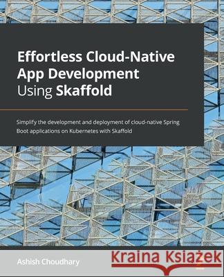 Effortless Cloud-Native App Development Using Skaffold: Simplify the development and deployment of cloud-native Spring Boot applications on Kubernetes Ashish Choudhary 9781801077118