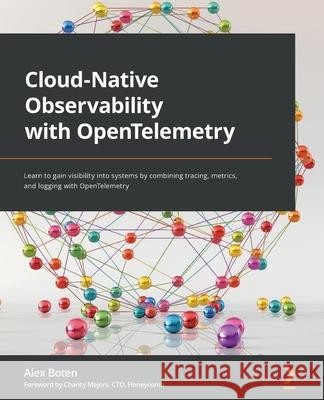 Cloud-Native Observability with OpenTelemetry: Learn to gain visibility into systems by combining tracing, metrics, and logging with OpenTelemetry Alex Boten 9781801077705 Packt Publishing
