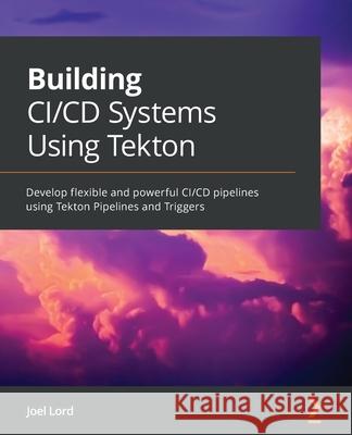 Building CI/CD Systems Using Tekton: Develop flexible and powerful CI/CD pipelines using Tekton Pipelines and Triggers Joel Lord 9781801078214 Packt Publishing