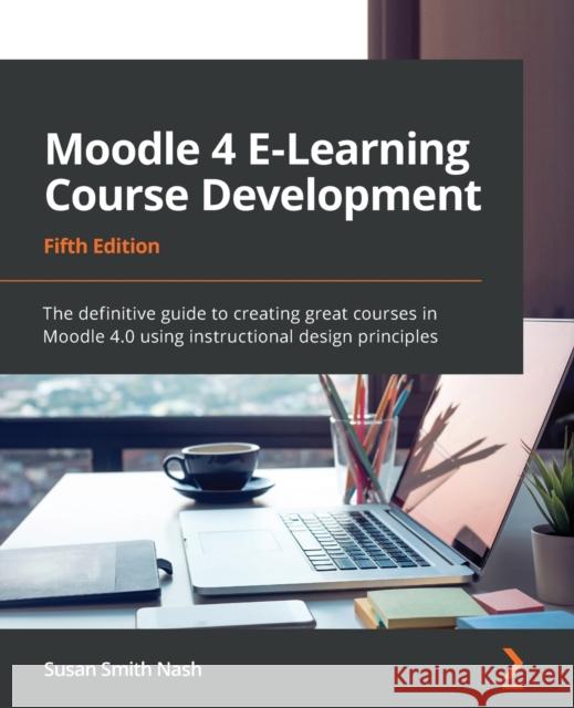 Moodle 4 E-Learning Course Development - Fifth Edition: The definitive guide to creating great courses in Moodle 4.0 using instructional design princi Nash, Susan Smith 9781801079037