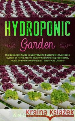 Hydroponic Garden: The Beginner's Guide to Easily Build a Sustainable Hydroponic System at Home. How to Quickly Start Growing Vegetables, Andrew Paul 9781801132992