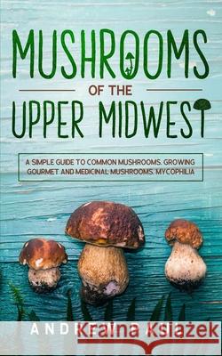 Mushrooms of the upper Midwest: A Simple Guide to Common Mushrooms, Growing Gourmet and Medicinal Mushrooms, Mycophilia Andrew Paul 9781801133029