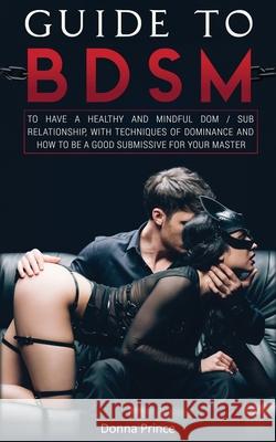 Guide to BDSM: to Have a Healthy and Mindful Dom / Sub Relationship, with Techniques of Dominance and How to be a Good Submissive for Donna Prince 9781801142977 