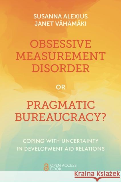 Obsessive Measurement Disorder or Pragmatic Bureaucracy?: Coping with Uncertainty in Development Aid Relations Janet (Stockholm Environment Institute, Sweden) Vahamaki 9781801173773 Emerald Publishing Limited