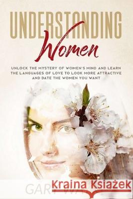 Understanding Women: Unlock the mystery of women's mind and learn the languages of love to look more attractive and date the women you want Gary Wayne 9781801187671
