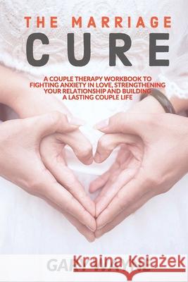 The Marriage Cure: A Couple Therapy Workbook to Fighting Anxiety in Love, Strengthening Your Relationship and Building a Lasting Couple L Gary Wayne 9781801187695