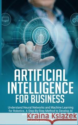 Artificial Intelligence for Business: Understand Neural Networks and Machine Learning for Robotics. A Step-By-Step Method to Develop AI and Ml Project David Brown 9781801206044