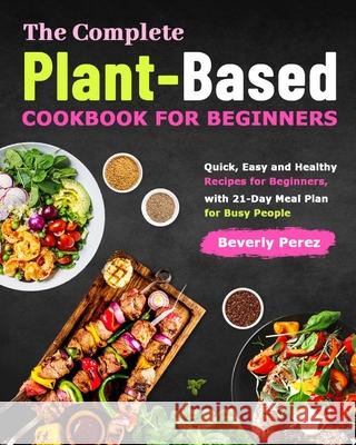 The Complete Plant-Based Cookbook for Beginners: Quick, Easy and Healthy Recipes for Beginners, with 21-Day Meal Plan for Busy People Beverly Perez 9781801210508