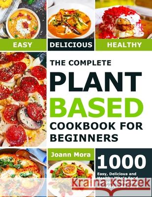 The Complete Plant Based Cookbook for Beginners: 1000 Easy, Delicious and Healthy Whole Food Recipes for Beginners and Advanced Users Joann Mora 9781801210522