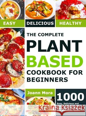 The Complete Plant Based Cookbook for Beginners: 1000 Easy, Delicious and Healthy Whole Food Recipes for Beginners and Advanced Users Joann Mora 9781801210539 Joann Mora