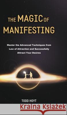 The Magic of Manifesting: Master the Advanced Techniques from Law of Attraction and Successfully Attract Your Desires Todd Hoyt (Law of Attracti Todd Hoyt 9781801219846