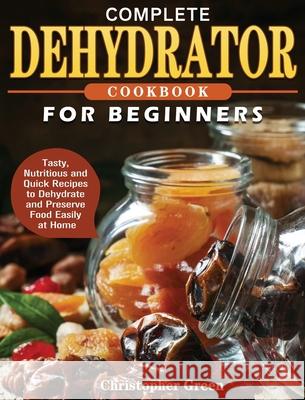 Complete Dehydrator Cookbook for Beginners: Tasty, Nutritious and Quick Recipes to Dehydrate and Preserve Food Easily at Home Christopher Green 9781801241656 Christopher Green