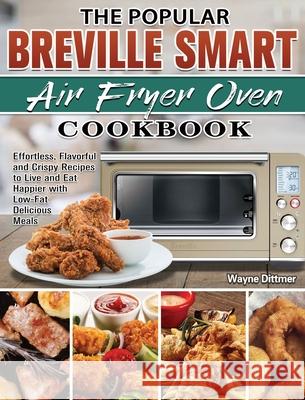 The Popular Breville Smart Air Fryer Oven Cookbook: Effortless, Flavorful and Crispy Recipes to Live and Eat Happier with Low-Fat Delicious Meals Wayne Dittmer 9781801241816