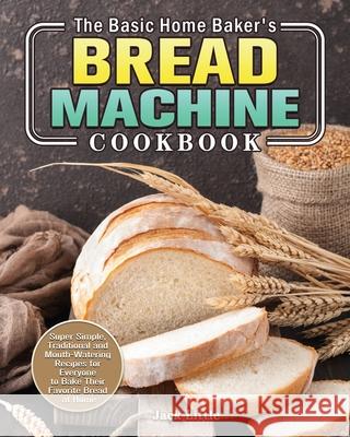 The Basic Home Baker's Bread Machine Cookbook: Super Simple, Traditional and Mouth-Watering Recipes for Everyone to Bake Their Favorite Bread at Home Jack Little 9781801241861