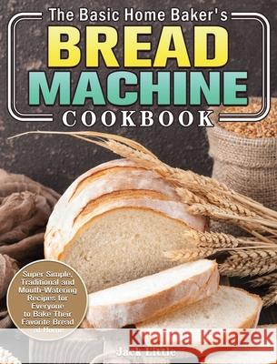 The Basic Home Baker's Bread Machine Cookbook: Super Simple, Traditional and Mouth-Watering Recipes for Everyone to Bake Their Favorite Bread at Home Jack Little 9781801241878 Jack Little