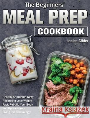 The Beginner's Meal Prep Cookbook: Healthy Affordable Tasty Recipes to Lose Weight Fast, Rebuild Your Body and Upgrade Your Living Overwhelmingly Janice Gibbs 9781801243667 Janice Gibbs