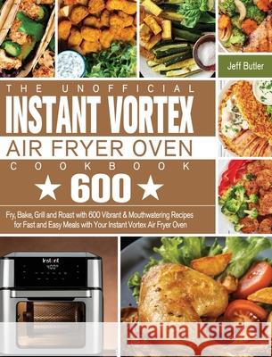 The Unofficial Instant Vortex Air Fryer Oven Cookbook: Fry, Bake, Grill and Roast with 600 Vibrant & Mouthwatering Recipes for Fast and Easy Meals wit Jeff Butler 9781801245937 Jeff Butler