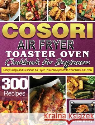 Cosori Air Fryer Toaster Oven Cookbook for Beginners: 300 Easily Crispy and Delicious Air Fryer Toster Recipes With Your COSORI Oven Jesse Waley 9781801246170 Jesse Waley