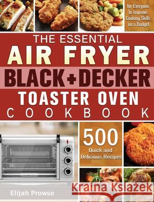 The Essential Air Fryer BLACK+DECKER Toaster Oven Cookbook: 500 Quick and Delicious Recipes for Everyone to Improve Cooking Skills on a Budget Elijah Prowse 9781801246293 Elijah Prowse