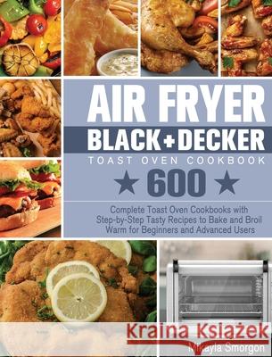 Air Fryer BLACK+DECKER Toast Oven Cookbook: 600 Complete Toast Oven Cookbooks with Step-by-Step Tasty Recipes to Bake and Broil Warm for Beginners and Advanced Users Mikayla Smorgon 9781801246330 Mikayla Smorgon