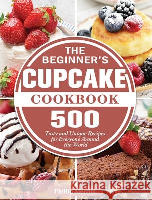 The Beginner's Cupcake Cookbook: 500 Tasty and Unique Recipes for Everyone Around the World Phillip Merritt 9781801249416