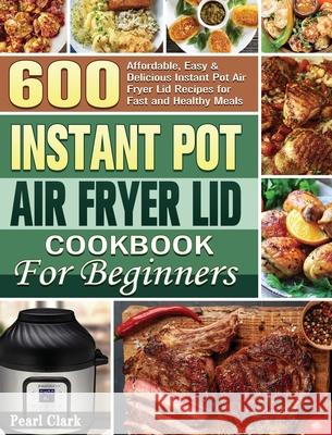 Instant Pot Air Fryer Lid Cookbook for Beginners: 600 Affordable, Easy & Delicious Instant Pot Air Fryer Lid Recipes for Fast and Healthy Meals Pearl Clark 9781801249478 Pearl Clark