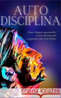 Autodisciplina: L'arte e la scienza della Disciplina: come sviluppare autocontrollo, resistere alle tentazioni e raggiungere tutti i tuoi obiettivi Vincenzo Colombo 9781801252898