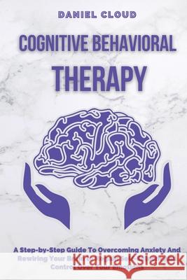 Cognitive Behavioral Therapy: A Step-by-Step Guide to Overcoming Anxiety and Rewiring Your Brain to Regain Self-Esteem and Control Over Your Emotion Daniel Cloud 9781801255370 Daniel Cloud