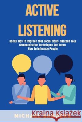 Active listening: Useful Tips to Improve Your Social Skills, Sharpen Your Communication Techniques And Learn How To Influence People Michael Sanders 9781801255455