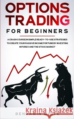 Options Trading for Beginners: A Crash Course in Simple Ready-to-Use Strategies to Create Your Passive Income Fortune by Investing in Forex and the S Benjamin White 9781801445887