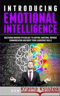 Introducing Emotional intelligence: Mastering Modern Psychology to Control Emotions, Improve Communication and Boost your Leadership Skills Daniel Anderson 9781801445924