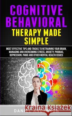 Cognitive Behavioral Therapy Made Simple: Most Effective Tips and Tricks to Retraining Your Brain, Managing and Overcoming Stress, Anxiety, Phobias, D Daniel Anderson 9781801446341