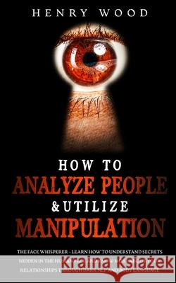How to Analyze People & Utilize Manipulation: The Face Whisperer - Learn How to Understand Secrets Hidden in the Human Face and Know More about Your R Henry Wood 9781801446594 Henry Wood