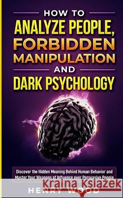How to Analyze People, Forbidden Manipulation and Dark Psychology: Discover the Hidden Meaning Behind Human Behavior and Master Your Weapons of Influence over Persuasive People Henry Wood 9781801446631 Henry Wood