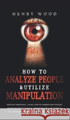 How to Analyze People & Utilize Manipulation: The Face Whisperer - Learn How to Understand Secrets Hidden in the Human Face and Know More about Your R Henry Wood 9781801446679 Henry Wood