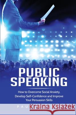 Public Speaking: How to Overcome Social Anxiety, Develop Self-Confidence and Improve Your Persuasion Skills Paul Walker   9781801490238 17 Books Publishing
