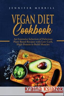 Vegan Diet Cookbook: An Extensive Selection of Delicious Plant-Based Recipes with Low-Carb, High-Protein to Build Muscles Jennifer Merrill 9781801490634