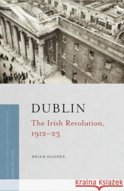 Dublin: The Irish Revolution, 1912-23 Brian Hughes 9781801511193