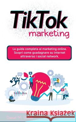 Tik Tok Marketing: La guida completa al marketing online. Scopri come guadagnare su internet attraverso i social network. Daniel M. Smith 9781801535885 No Analog Agency LLC