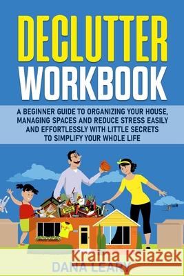 Declutter Workbook: A Beginner Guide to Organizing your House, Managing Spaces and Reduce Stress Easily and Effortlessly with Little Secre Dana Leary 9781801573511 