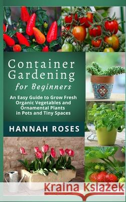 CONTAINER GARDENING for Beginners: An Easy Guide to Grow Fresh Organic Vegetables and Ornamental Plants in Pots and Tiny Spaces Hannah Roses 9781801648899 Cloe Ltd