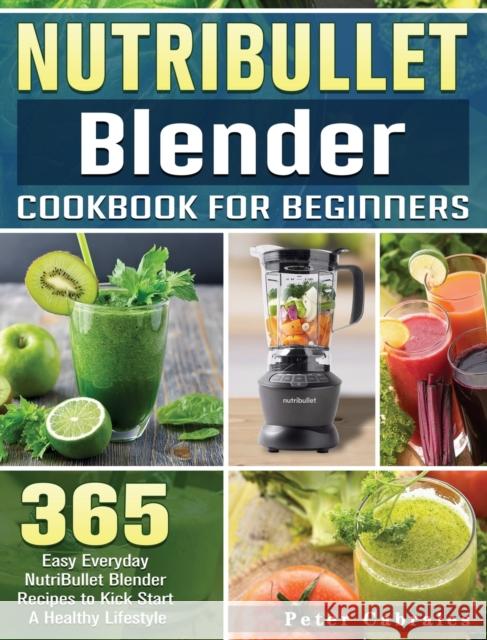 NutriBullet Blender Cookbook For Beginners: 365 Easy Everyday NutriBullet Blender Recipes to Kick Start A Healthy Lifestyle Peter Cabrales 9781801660730 Peter Cabrales