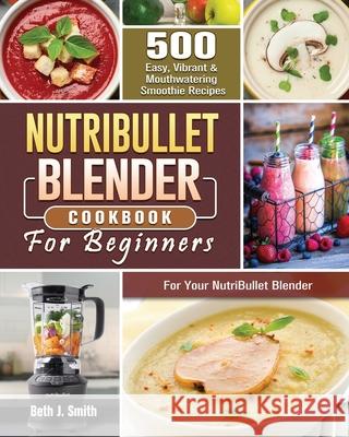 NutriBullet Blender Cookbook: 500 Easy, Vibrant & Mouthwatering Smoothie Recipes for Your NutriBullet Blender Beth J. Smith 9781801660747 Beth J. Smith