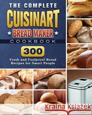 The Complete Cuisinart Bread Maker Cookbook: 300 Fresh and Foolproof Bread Recipes for Smart People Claudia Croley 9781801661546 Claudia Croley