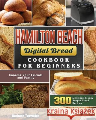Hamilton Beach Digital Bread Cookbook for Beginners: 300 Delicious & Easy Simple Bread Recipes to Impress Your Friends and Family Barbara Tarwater 9781801661584 Barbara Tarwater